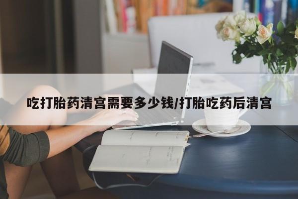 私下卖打胎药的联系方式，吃打胎药清宫需要多少钱/打胎吃药后清宫