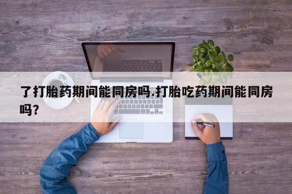 私下卖打胎药的联系方式，了打胎药期间能同房吗.打胎吃药期间能同房吗？