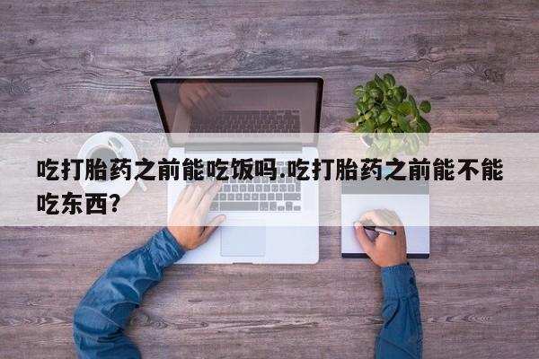 私下卖打胎药的联系方式，吃打胎药之前能吃饭吗.吃打胎药之前能不能吃东西？