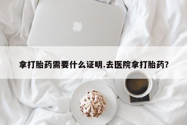 私下卖打胎药的联系方式，拿打胎药需要什么证明.去医院拿打胎药？