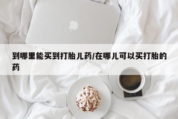 私下卖打胎药的联系方式，到哪里能买到打胎儿药/在哪儿可以买打胎的药