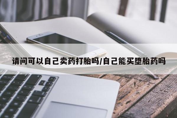 私下卖打胎药的联系方式，请问可以自己卖药打胎吗/自己能买堕胎药吗