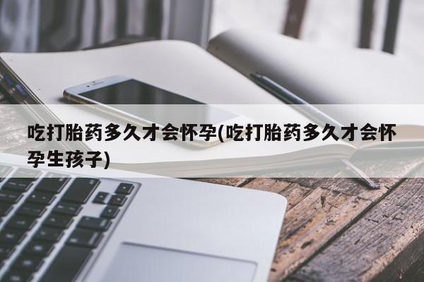 私下卖打胎药的联系方式，吃打胎药多久才会怀孕(吃打胎药多久才会怀孕生孩子)