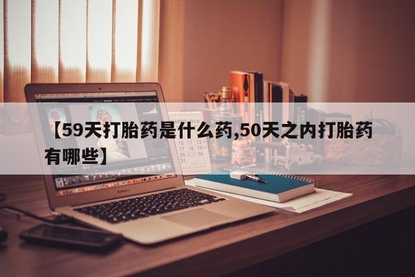 私下卖打胎药的联系方式，【59天打胎药是什么药,50天之内打胎药有哪些】