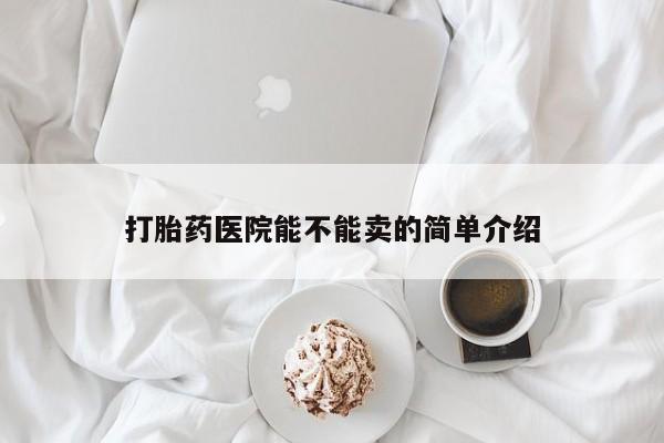 私下卖打胎药的联系方式，打胎药医院能不能卖的简单介绍