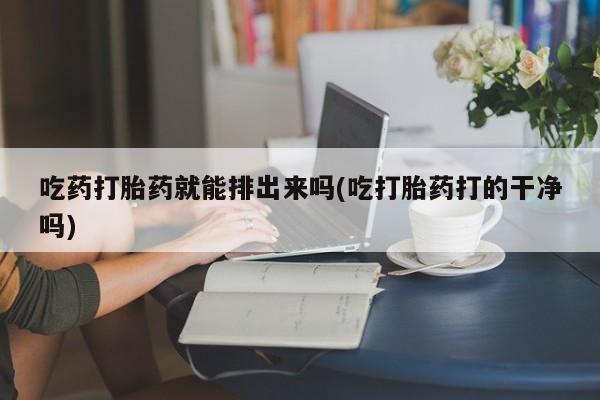 私下卖打胎药的联系方式，吃药打胎药就能排出来吗(吃打胎药打的干净吗)