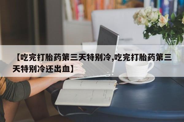 私下卖打胎药的联系方式，【吃完打胎药第三天特别冷,吃完打胎药第三天特别冷还出血】