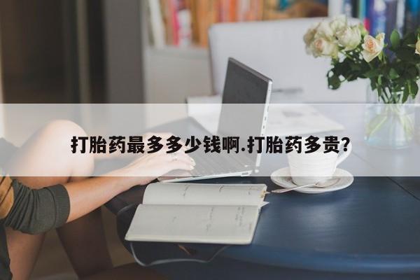 私下卖打胎药的联系方式，打胎药最多多少钱啊.打胎药多贵？