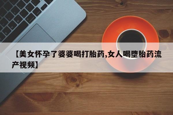 私下卖打胎药的联系方式，【美女怀孕了婆婆喝打胎药,女人喝堕胎药流产视频】