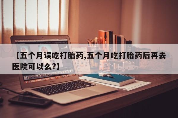 私下卖打胎药的联系方式，【五个月误吃打胎药,五个月吃打胎药后再去医院可以么?】
