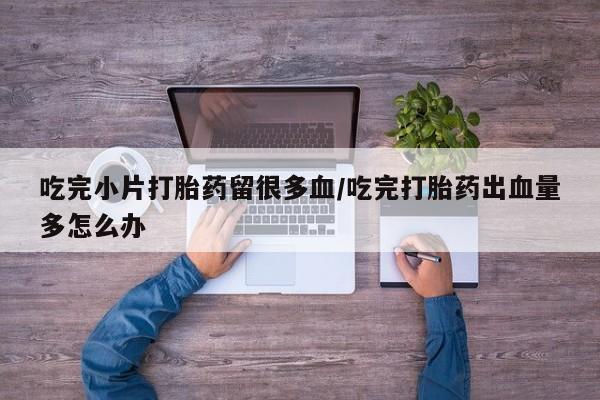私下卖打胎药的联系方式，吃完小片打胎药留很多血/吃完打胎药出血量多怎么办