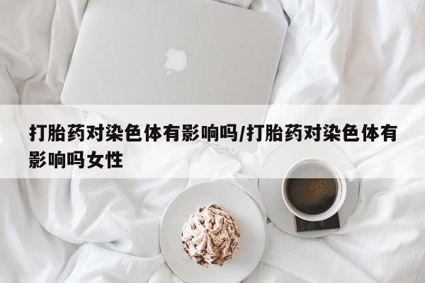 私下卖打胎药的联系方式，打胎药对染色体有影响吗/打胎药对染色体有影响吗女性