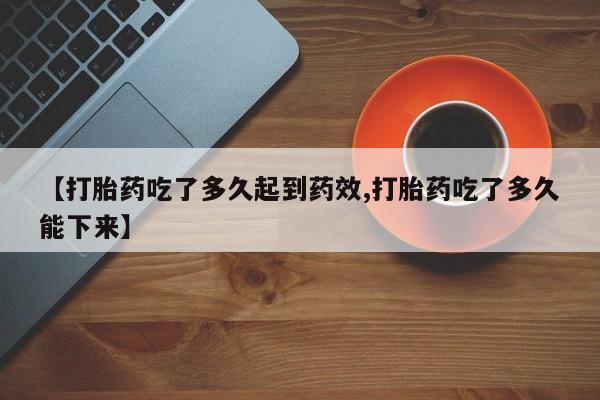 私下卖打胎药的联系方式，【打胎药吃了多久起到药效,打胎药吃了多久能下来】