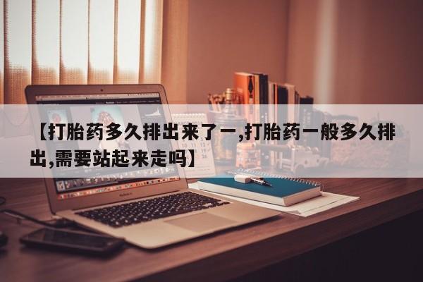 私下卖打胎药的联系方式，【打胎药多久排出来了一,打胎药一般多久排出,需要站起来走吗】