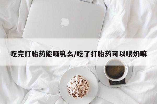 私下卖打胎药的联系方式，吃完打胎药能哺乳么/吃了打胎药可以喂奶嘛