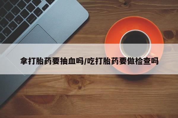 私下卖打胎药的联系方式，拿打胎药要抽血吗/吃打胎药要做检查吗