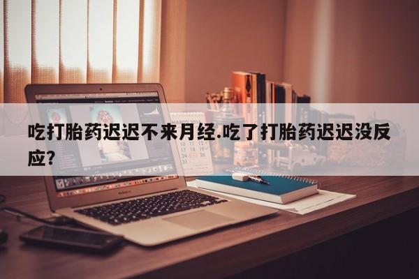 私下卖打胎药的联系方式，吃打胎药迟迟不来月经.吃了打胎药迟迟没反应？