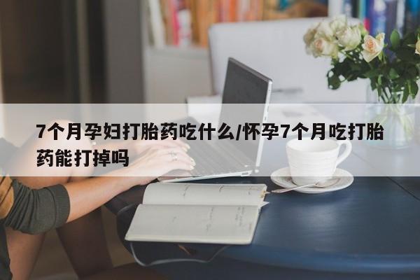 私下卖打胎药的联系方式，7个月孕妇打胎药吃什么/怀孕7个月吃打胎药能打掉吗