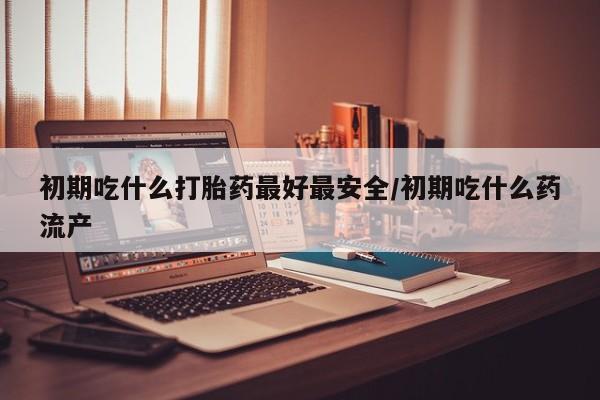私下卖打胎药的联系方式，初期吃什么打胎药最好最安全/初期吃什么药流产