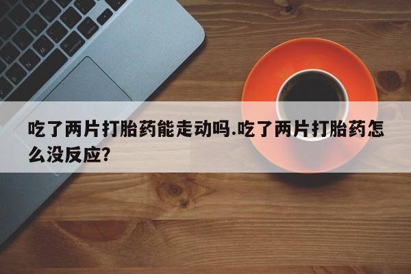 私下卖打胎药的联系方式，吃了两片打胎药能走动吗.吃了两片打胎药怎么没反应？