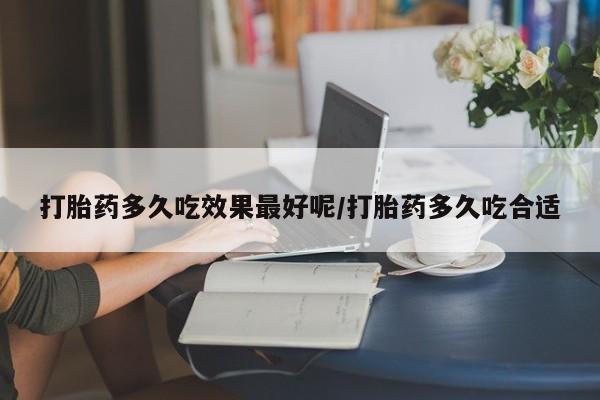 私下卖打胎药的联系方式，打胎药多久吃效果最好呢/打胎药多久吃合适