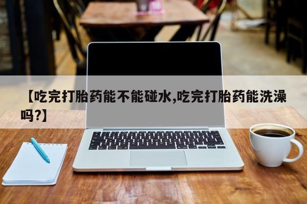 私下卖打胎药的联系方式，【吃完打胎药能不能碰水,吃完打胎药能洗澡吗?】