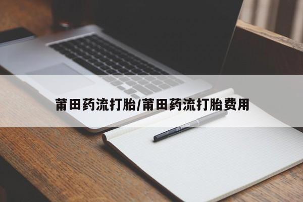 私下卖打胎药的联系方式，莆田药流打胎/莆田药流打胎费用