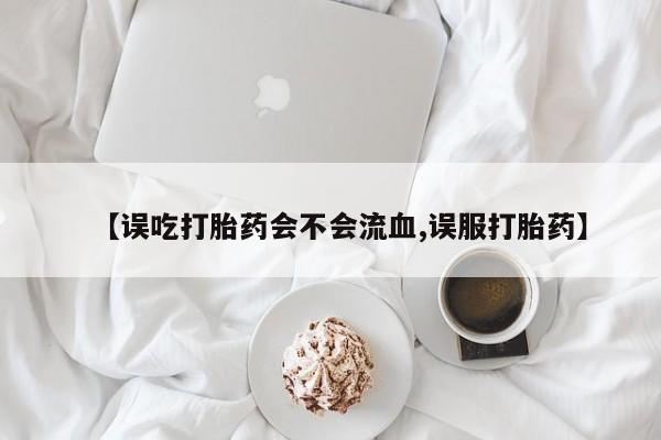 私下卖打胎药的联系方式，【误吃打胎药会不会流血,误服打胎药】
