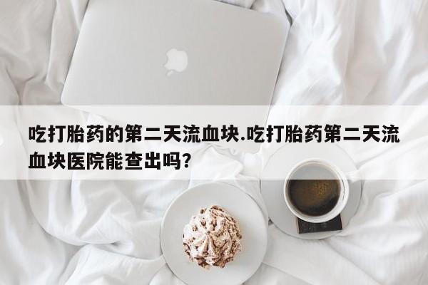 私下卖打胎药的联系方式，吃打胎药的第二天流血块.吃打胎药第二天流血块医院能查出吗？
