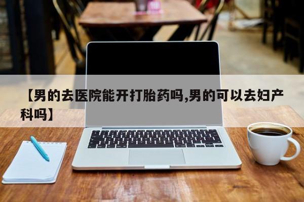 私下卖打胎药的联系方式，【男的去医院能开打胎药吗,男的可以去妇产科吗】