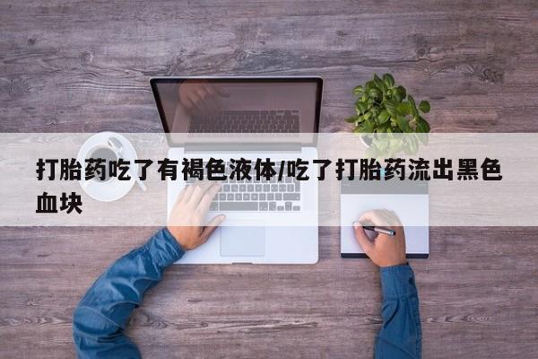 私下卖打胎药的联系方式，打胎药吃了有褐色液体/吃了打胎药流出黑色血块
