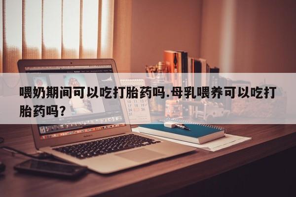 私下卖打胎药的联系方式，喂奶期间可以吃打胎药吗.母乳喂养可以吃打胎药吗？