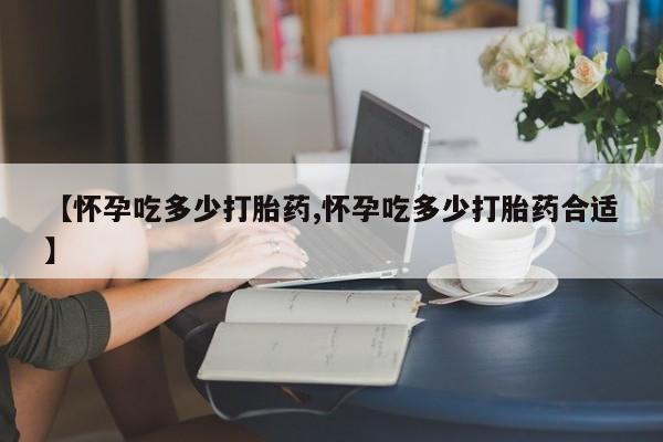 私下卖打胎药的联系方式，【怀孕吃多少打胎药,怀孕吃多少打胎药合适】