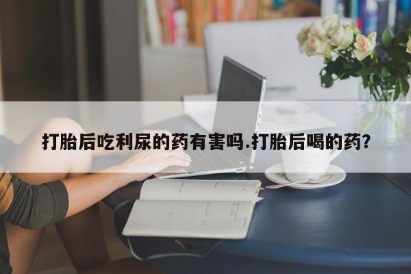 私下卖打胎药的联系方式，打胎后吃利尿的药有害吗.打胎后喝的药？