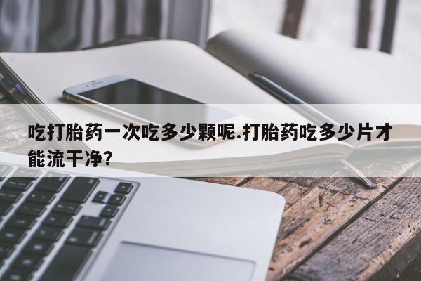私下卖打胎药的联系方式，吃打胎药一次吃多少颗呢.打胎药吃多少片才能流干净？