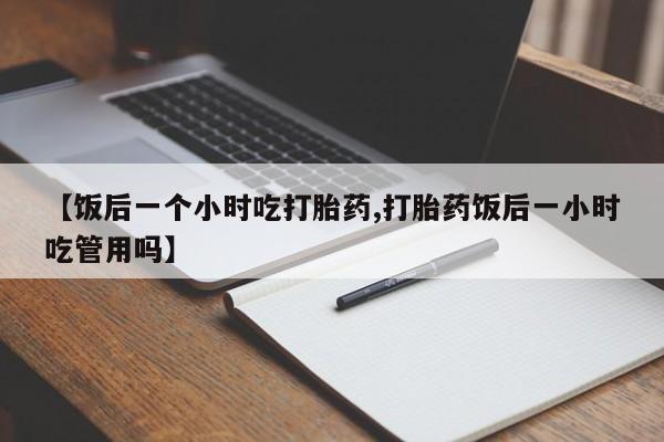 私下卖打胎药的联系方式，【饭后一个小时吃打胎药,打胎药饭后一小时吃管用吗】