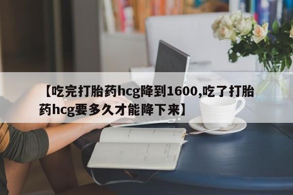 私下卖打胎药的联系方式，【吃完打胎药hcg降到1600,吃了打胎药hcg要多久才能降下来】