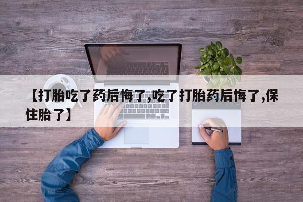 私下卖打胎药的联系方式，【打胎吃了药后悔了,吃了打胎药后悔了,保住胎了】