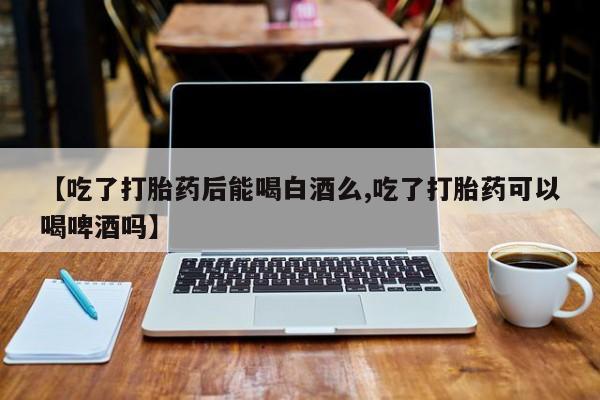 私下卖打胎药的联系方式，【吃了打胎药后能喝白酒么,吃了打胎药可以喝啤酒吗】