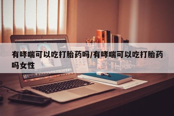 私下卖打胎药的联系方式，有哮喘可以吃打胎药吗/有哮喘可以吃打胎药吗女性