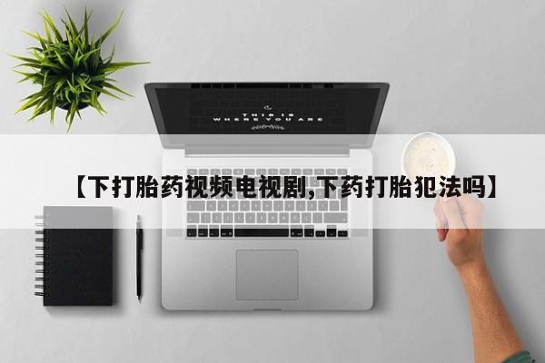 私下卖打胎药的联系方式，【下打胎药视频电视剧,下药打胎犯法吗】