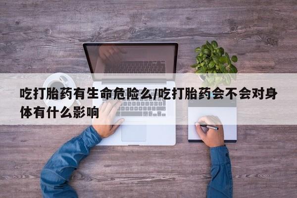 私下卖打胎药的联系方式，吃打胎药有生命危险么/吃打胎药会不会对身体有什么影响