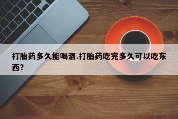 私下卖打胎药的联系方式，打胎药多久能喝酒.打胎药吃完多久可以吃东西？