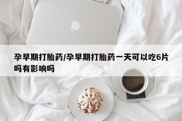 私下卖打胎药的联系方式，孕早期打胎药/孕早期打胎药一天可以吃6片吗有影响吗
