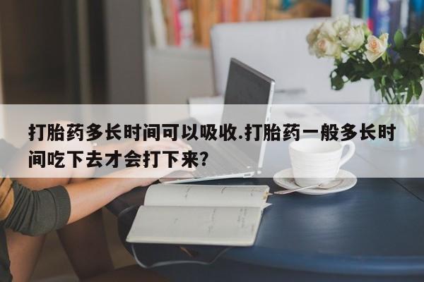 私下卖打胎药的联系方式，打胎药多长时间可以吸收.打胎药一般多长时间吃下去才会打下来？