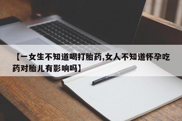 私下卖打胎药的联系方式，【一女生不知道喝打胎药,女人不知道怀孕吃药对胎儿有影响吗】