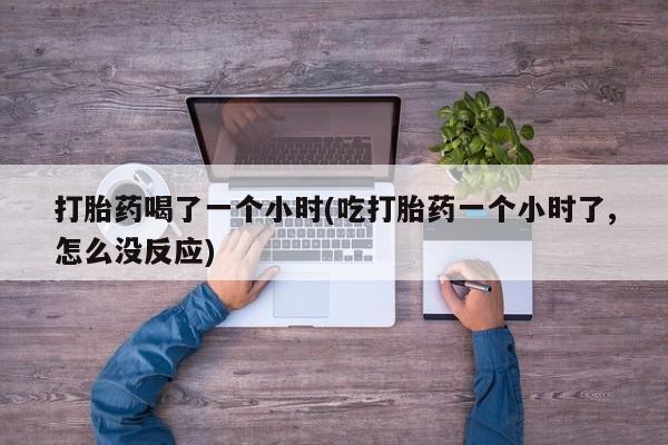 私下卖打胎药的联系方式，打胎药喝了一个小时(吃打胎药一个小时了,怎么没反应)