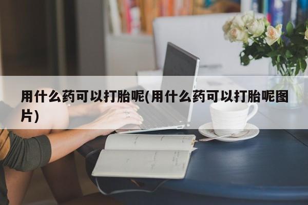 私下卖打胎药的联系方式，用什么药可以打胎呢(用什么药可以打胎呢图片)