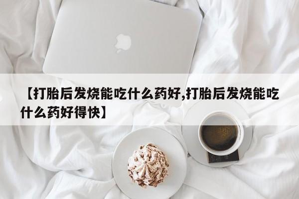 私下卖打胎药的联系方式，【打胎后发烧能吃什么药好,打胎后发烧能吃什么药好得快】