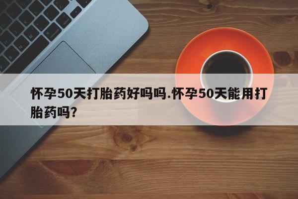 私下卖打胎药的联系方式，怀孕50天打胎药好吗吗.怀孕50天能用打胎药吗？